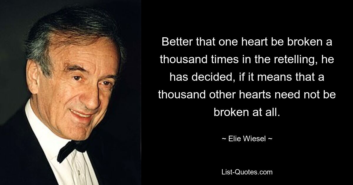 Better that one heart be broken a thousand times in the retelling, he has decided, if it means that a thousand other hearts need not be broken at all. — © Elie Wiesel