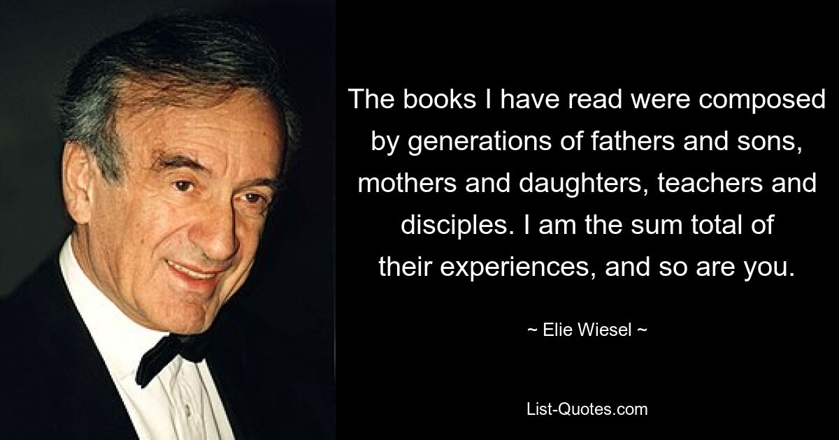 The books I have read were composed by generations of fathers and sons, mothers and daughters, teachers and disciples. I am the sum total of their experiences, and so are you. — © Elie Wiesel