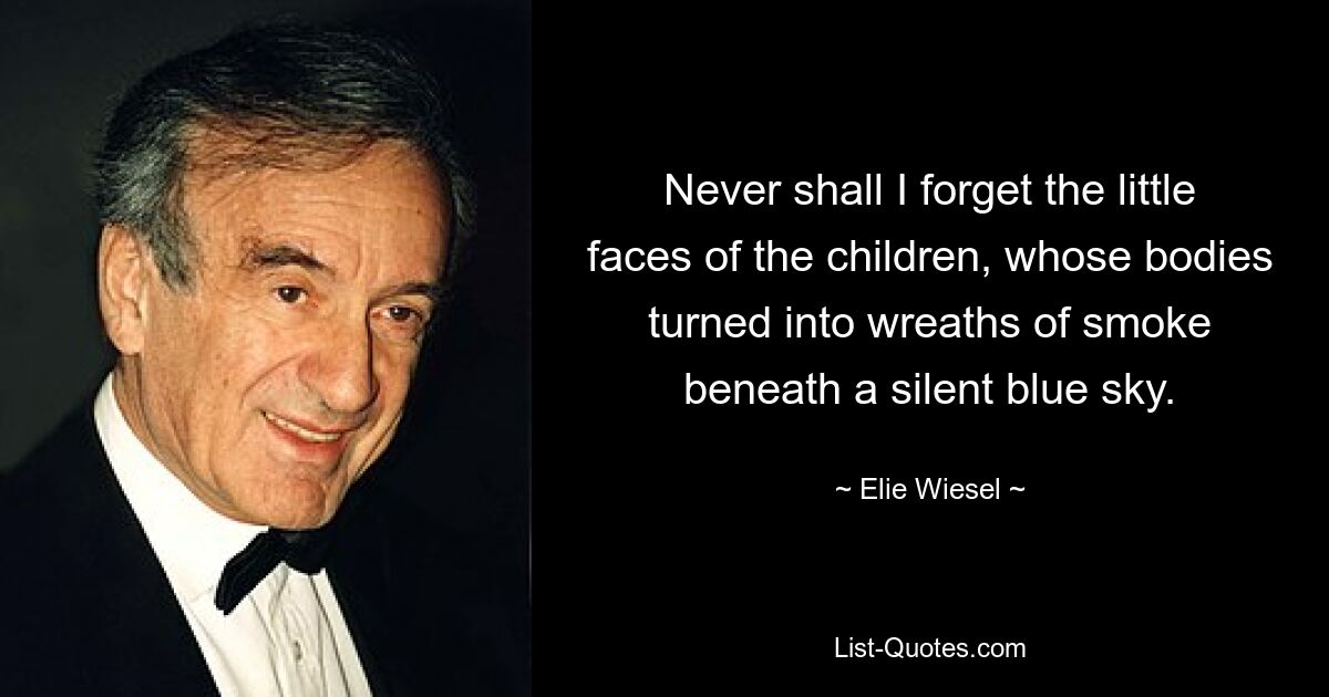 Never shall I forget the little faces of the children, whose bodies turned into wreaths of smoke beneath a silent blue sky. — © Elie Wiesel