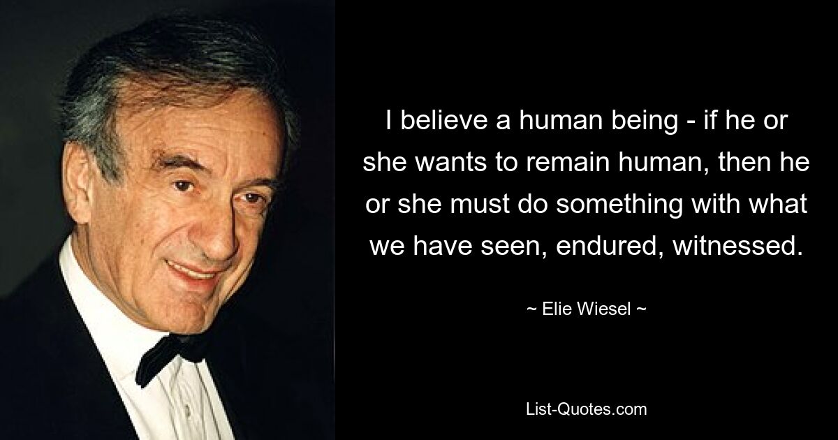 I believe a human being - if he or she wants to remain human, then he or she must do something with what we have seen, endured, witnessed. — © Elie Wiesel