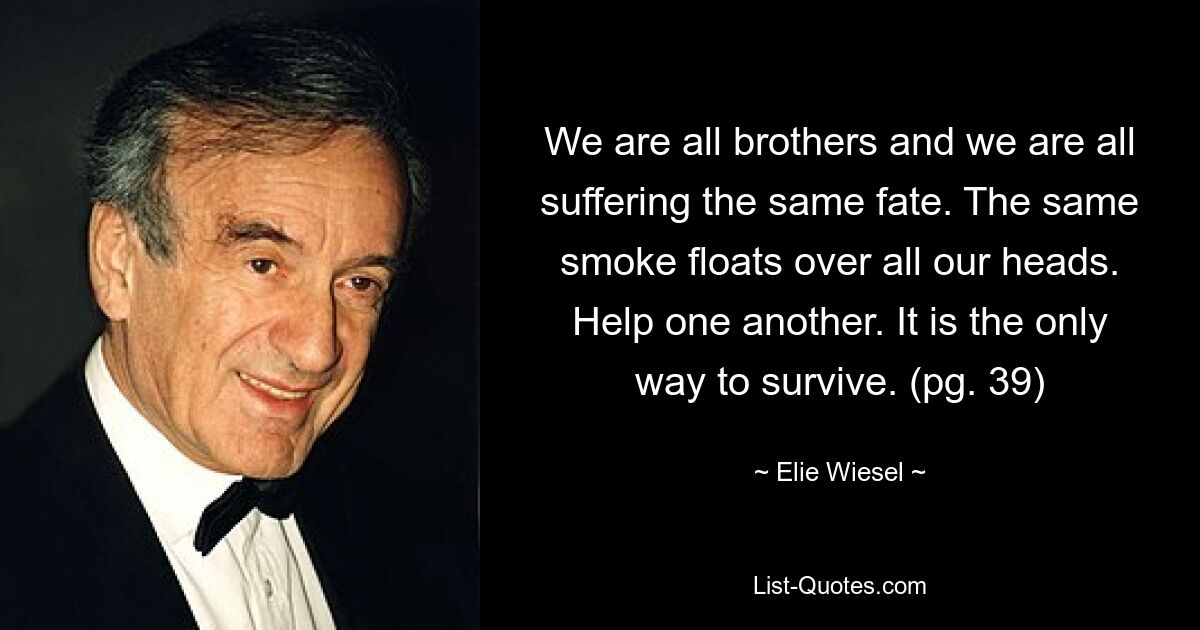 We are all brothers and we are all suffering the same fate. The same smoke floats over all our heads. Help one another. It is the only way to survive. (pg. 39) — © Elie Wiesel