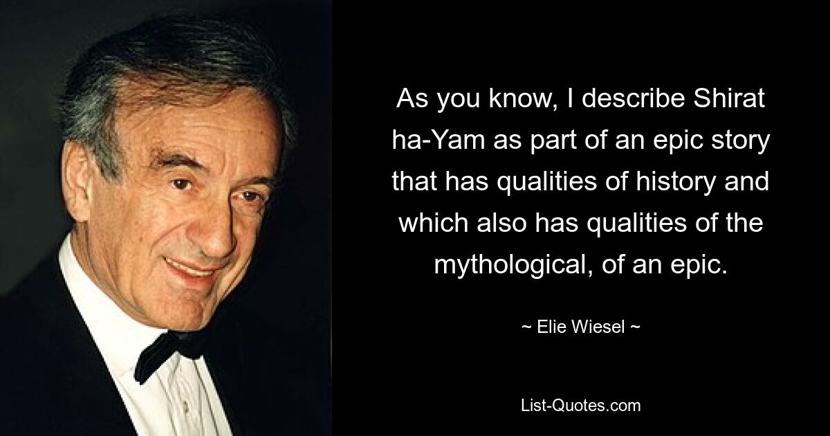 As you know, I describe Shirat ha-Yam as part of an epic story that has qualities of history and which also has qualities of the mythological, of an epic. — © Elie Wiesel