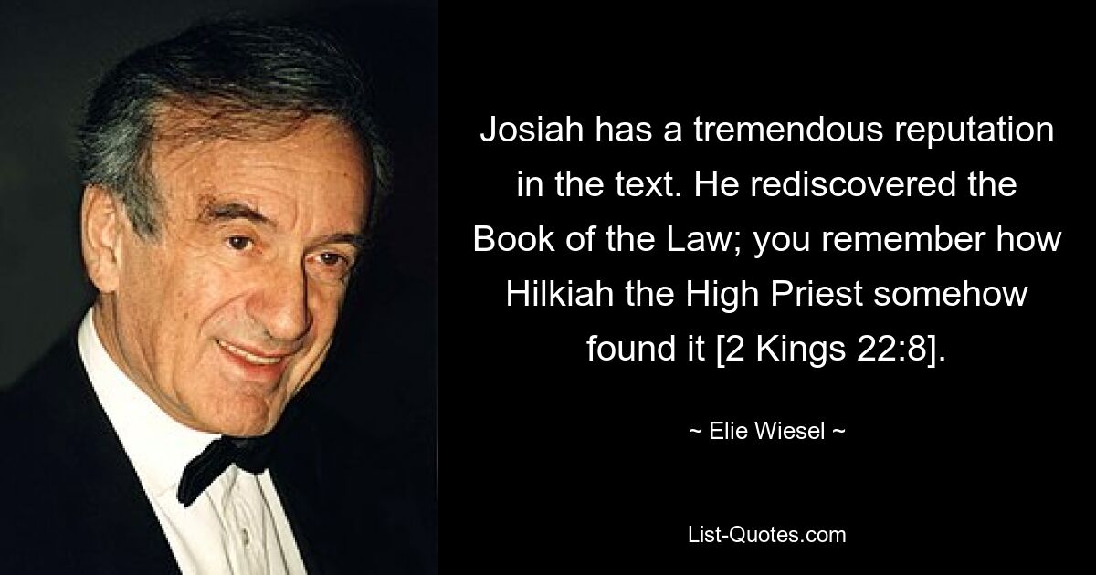 Josiah has a tremendous reputation in the text. He rediscovered the Book of the Law; you remember how Hilkiah the High Priest somehow found it [2 Kings 22:8]. — © Elie Wiesel