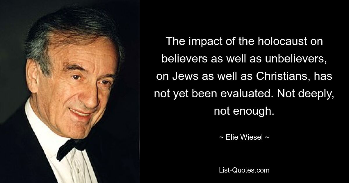 The impact of the holocaust on believers as well as unbelievers, on Jews as well as Christians, has not yet been evaluated. Not deeply, not enough. — © Elie Wiesel