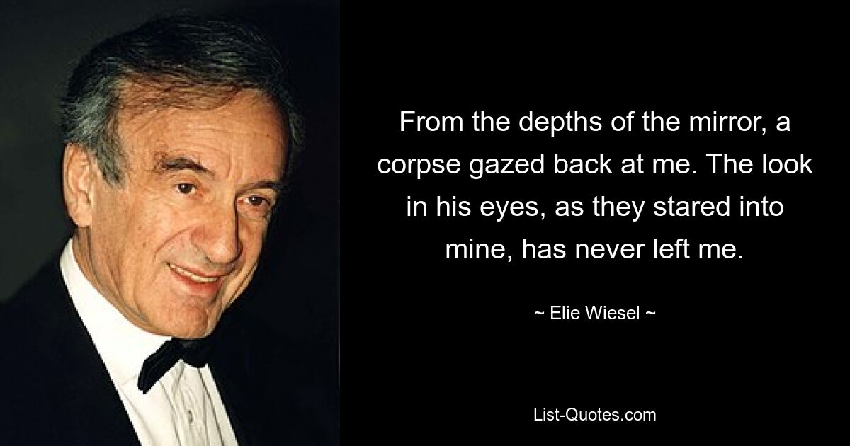 From the depths of the mirror, a corpse gazed back at me. The look in his eyes, as they stared into mine, has never left me. — © Elie Wiesel