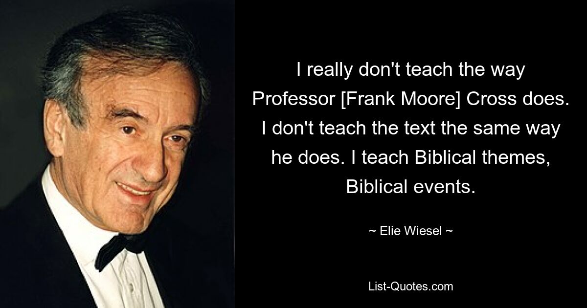 I really don't teach the way Professor [Frank Moore] Cross does. I don't teach the text the same way he does. I teach Biblical themes, Biblical events. — © Elie Wiesel