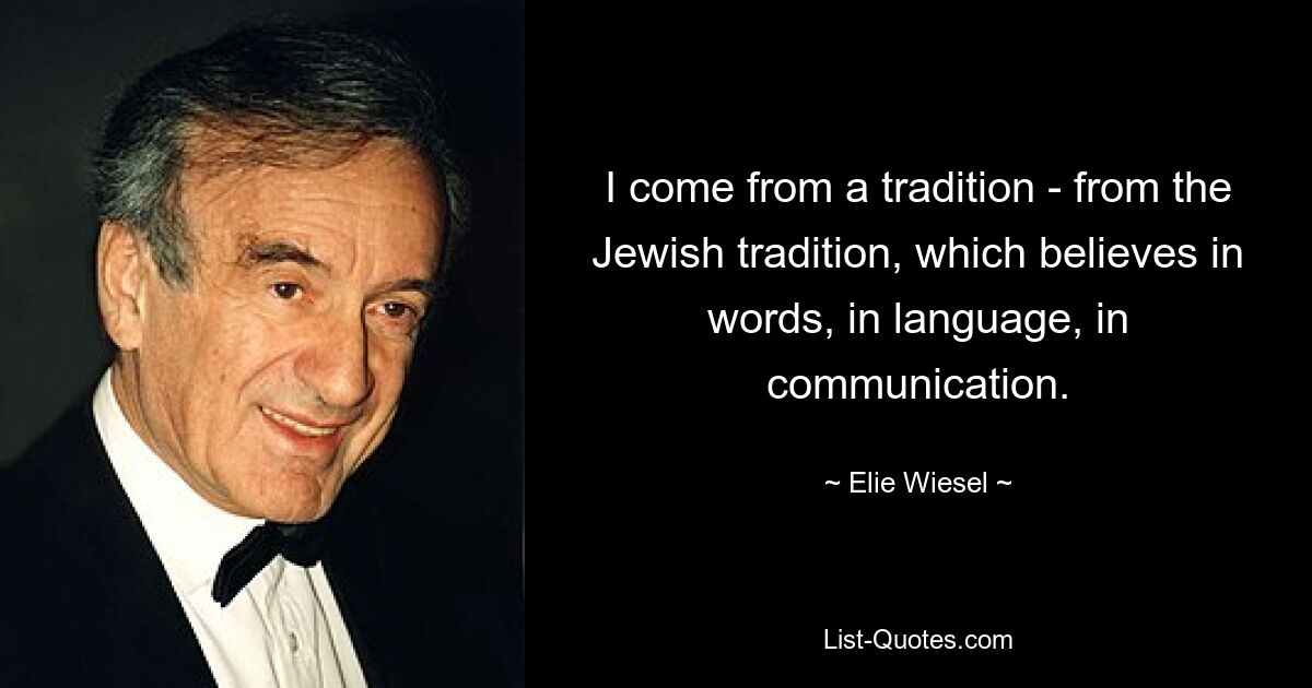 I come from a tradition - from the Jewish tradition, which believes in words, in language, in communication. — © Elie Wiesel