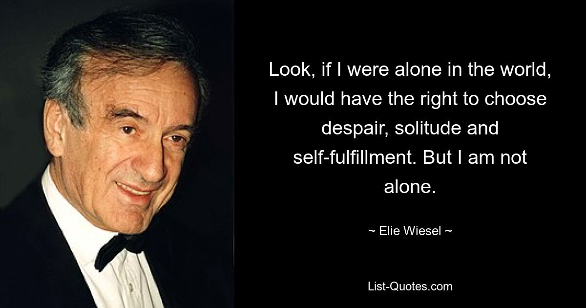 Look, if I were alone in the world, I would have the right to choose despair, solitude and self-fulfillment. But I am not alone. — © Elie Wiesel