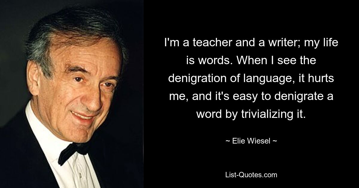 I'm a teacher and a writer; my life is words. When I see the denigration of language, it hurts me, and it's easy to denigrate a word by trivializing it. — © Elie Wiesel