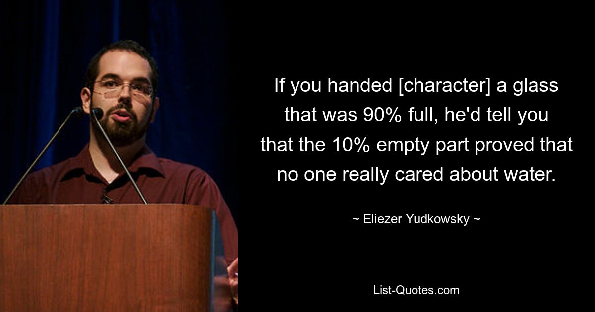 If you handed [character] a glass that was 90% full, he'd tell you that the 10% empty part proved that no one really cared about water. — © Eliezer Yudkowsky