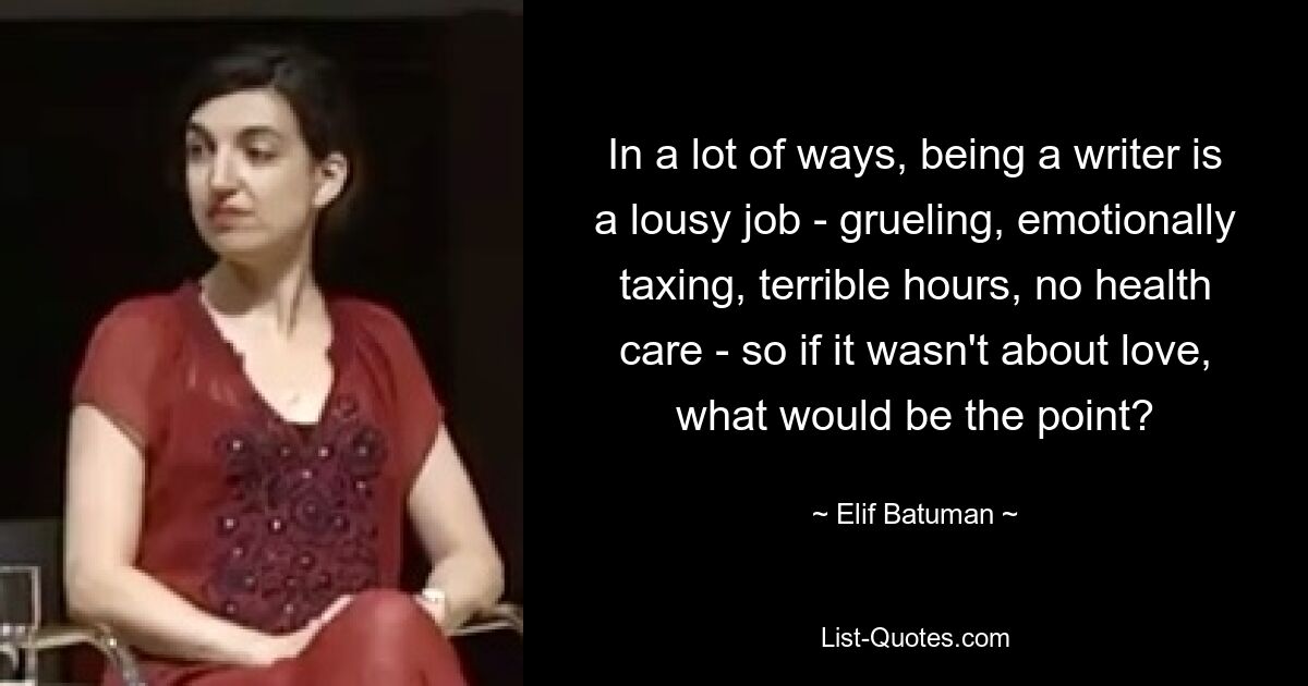 In a lot of ways, being a writer is a lousy job - grueling, emotionally taxing, terrible hours, no health care - so if it wasn't about love, what would be the point? — © Elif Batuman