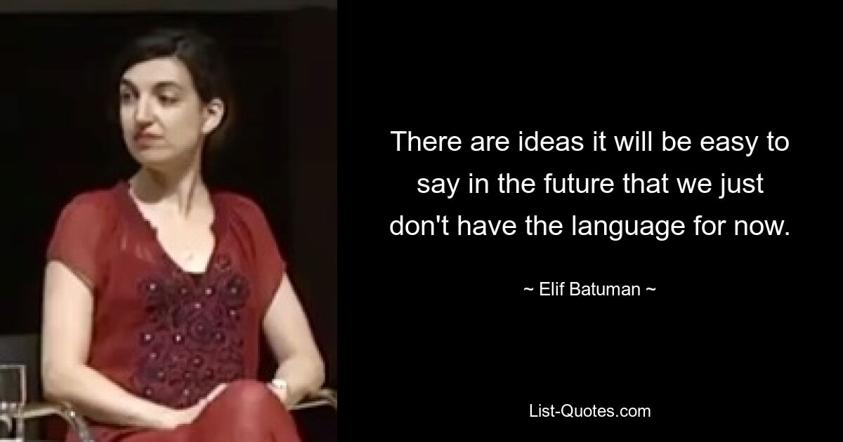 There are ideas it will be easy to say in the future that we just don't have the language for now. — © Elif Batuman