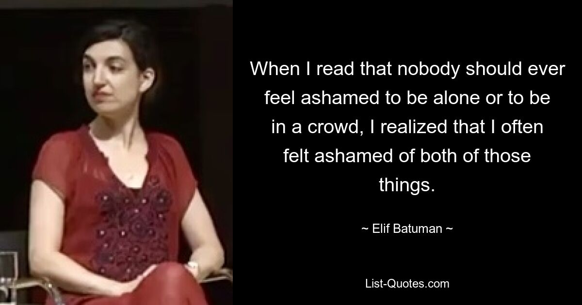 When I read that nobody should ever feel ashamed to be alone or to be in a crowd, I realized that I often felt ashamed of both of those things. — © Elif Batuman