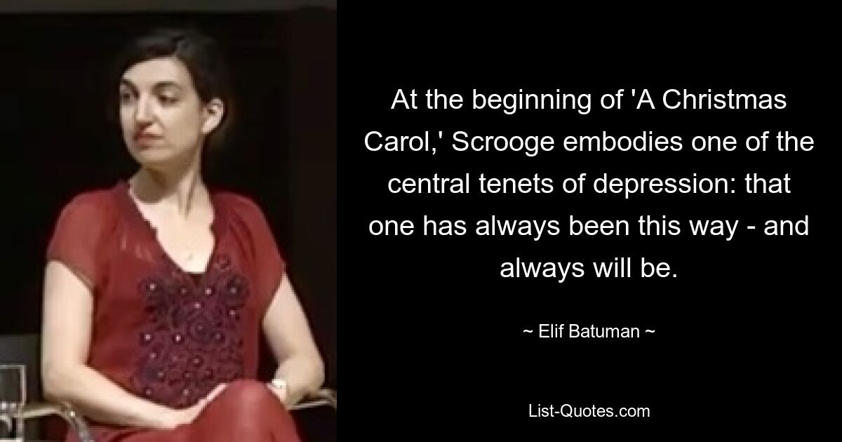 At the beginning of 'A Christmas Carol,' Scrooge embodies one of the central tenets of depression: that one has always been this way - and always will be. — © Elif Batuman