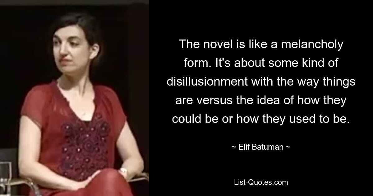 The novel is like a melancholy form. It's about some kind of disillusionment with the way things are versus the idea of how they could be or how they used to be. — © Elif Batuman