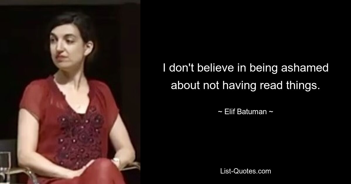 I don't believe in being ashamed about not having read things. — © Elif Batuman