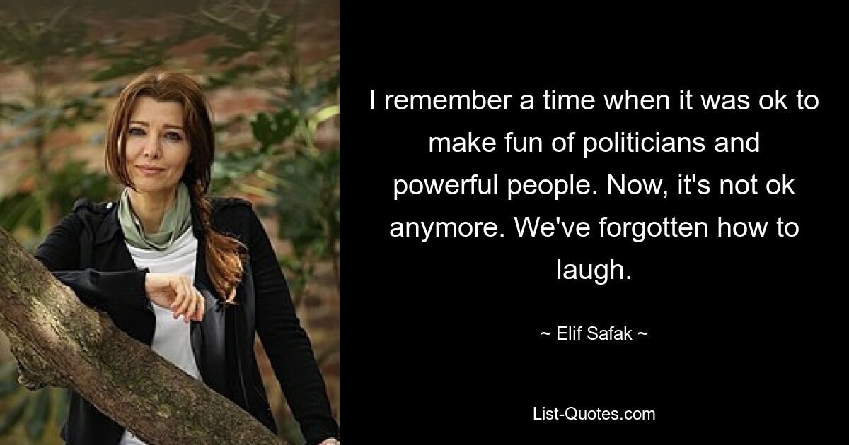 I remember a time when it was ok to make fun of politicians and powerful people. Now, it's not ok anymore. We've forgotten how to laugh. — © Elif Safak