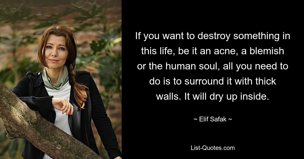 If you want to destroy something in this life, be it an acne, a blemish or the human soul, all you need to do is to surround it with thick walls. It will dry up inside. — © Elif Safak