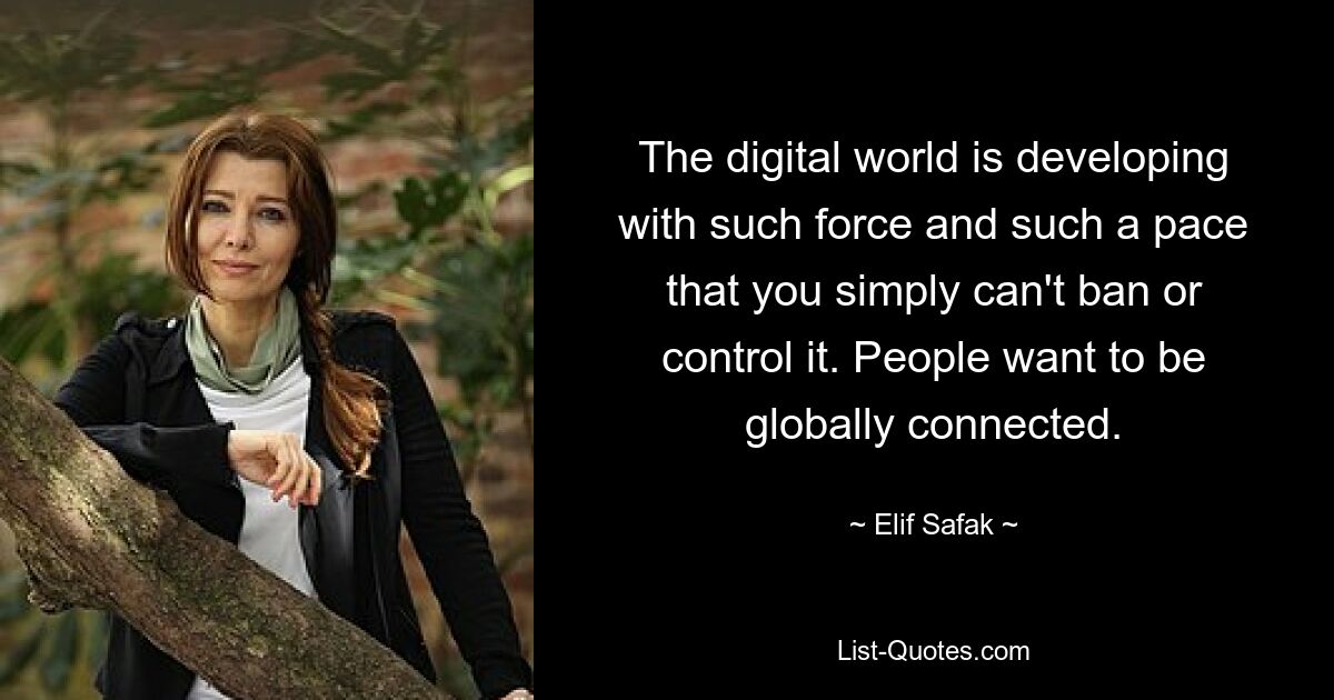 The digital world is developing with such force and such a pace that you simply can't ban or control it. People want to be globally connected. — © Elif Safak