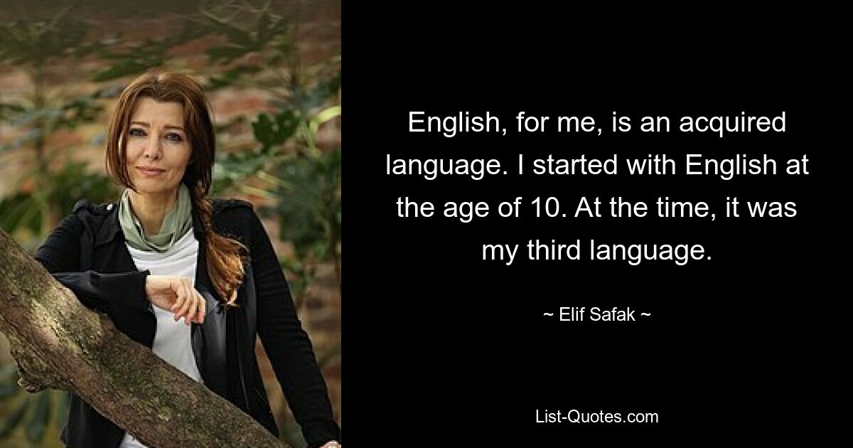 English, for me, is an acquired language. I started with English at the age of 10. At the time, it was my third language. — © Elif Safak