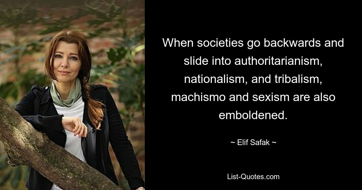 When societies go backwards and slide into authoritarianism, nationalism, and tribalism, machismo and sexism are also emboldened. — © Elif Safak