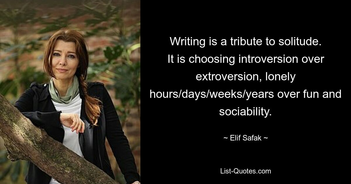 Writing is a tribute to solitude. It is choosing introversion over extroversion, lonely hours/days/weeks/years over fun and sociability. — © Elif Safak