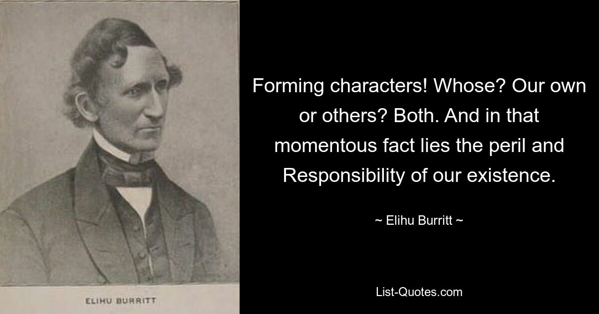 Forming characters! Whose? Our own or others? Both. And in that momentous fact lies the peril and Responsibility of our existence. — © Elihu Burritt