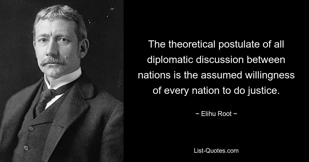 The theoretical postulate of all diplomatic discussion between nations is the assumed willingness of every nation to do justice. — © Elihu Root