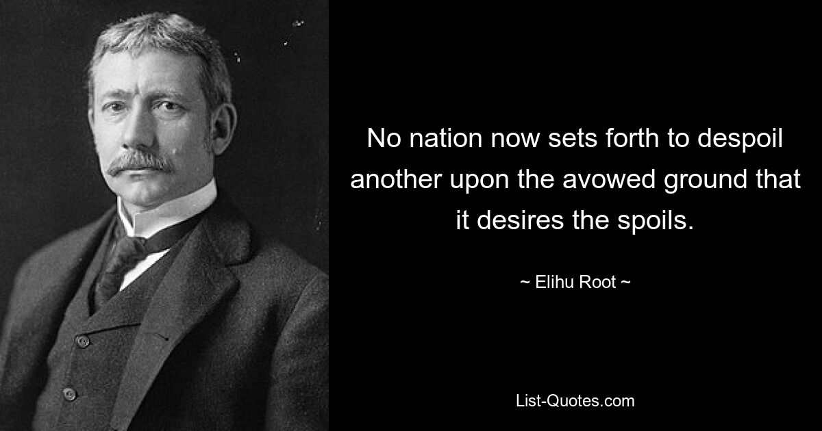 No nation now sets forth to despoil another upon the avowed ground that it desires the spoils. — © Elihu Root