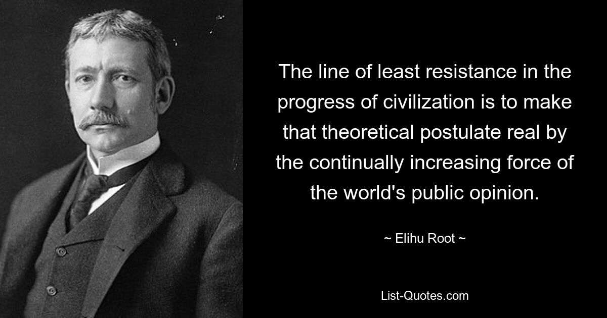 The line of least resistance in the progress of civilization is to make that theoretical postulate real by the continually increasing force of the world's public opinion. — © Elihu Root