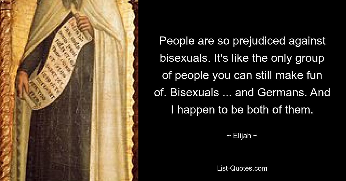 People are so prejudiced against bisexuals. It's like the only group of people you can still make fun of. Bisexuals ... and Germans. And I happen to be both of them. — © Elijah