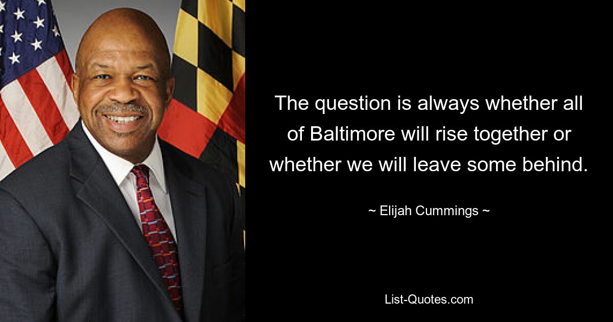 The question is always whether all of Baltimore will rise together or whether we will leave some behind. — © Elijah Cummings