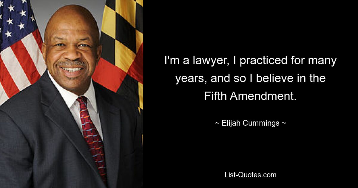 I'm a lawyer, I practiced for many years, and so I believe in the Fifth Amendment. — © Elijah Cummings