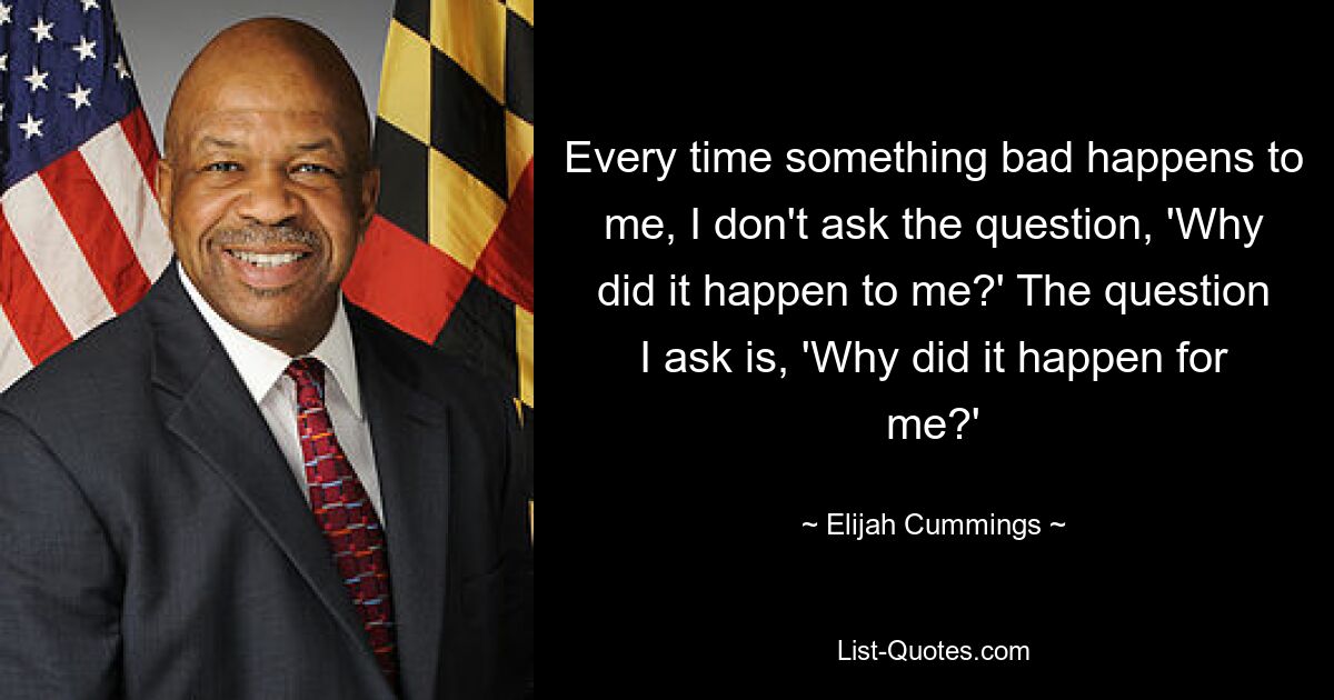 Every time something bad happens to me, I don't ask the question, 'Why did it happen to me?' The question I ask is, 'Why did it happen for me?' — © Elijah Cummings