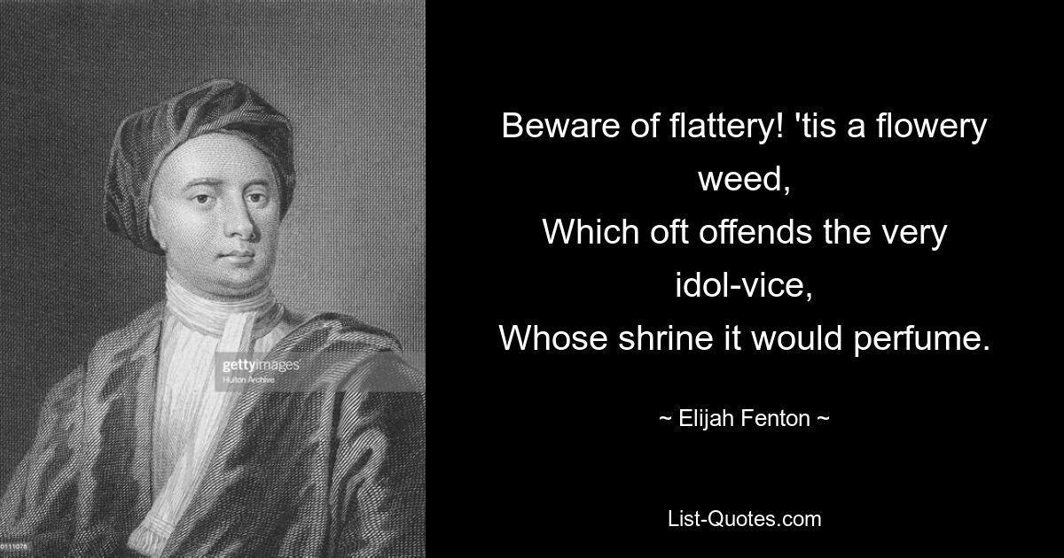 Beware of flattery! 'tis a flowery weed,
Which oft offends the very idol-vice,
Whose shrine it would perfume. — © Elijah Fenton