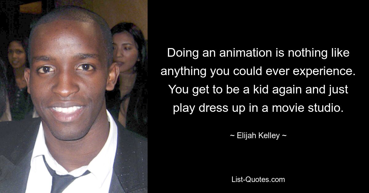 Doing an animation is nothing like anything you could ever experience. You get to be a kid again and just play dress up in a movie studio. — © Elijah Kelley