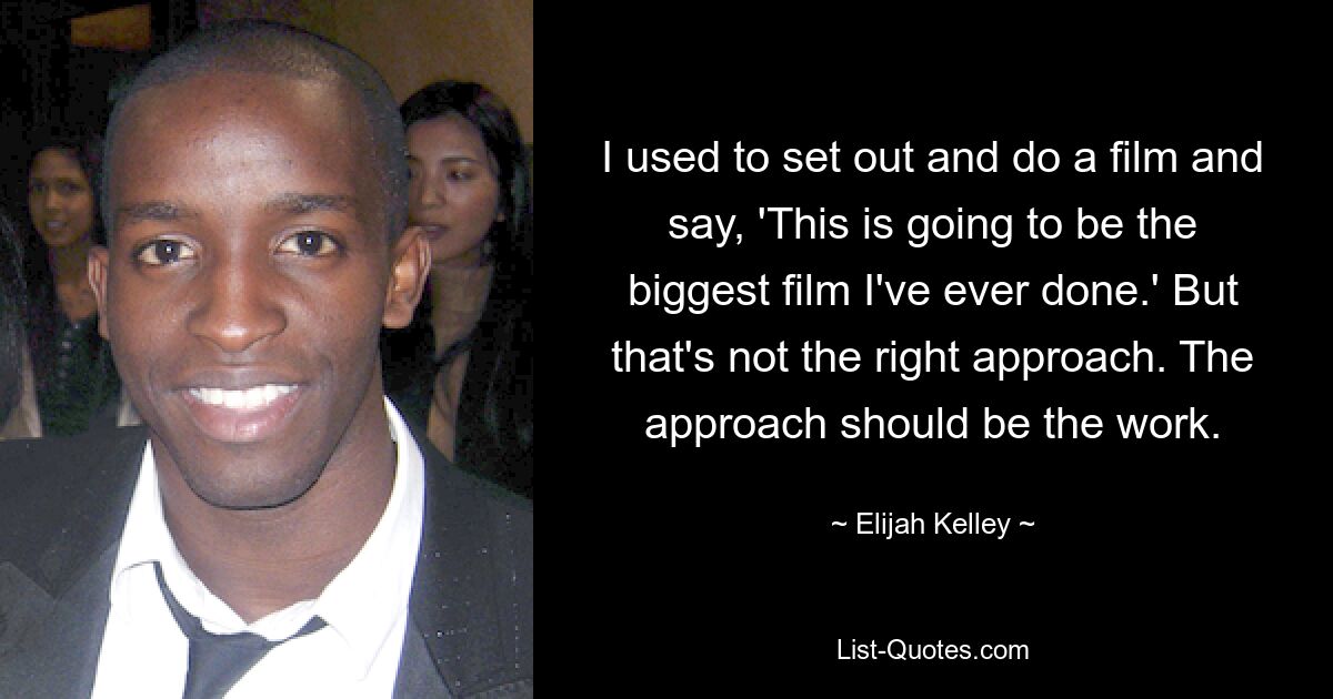 I used to set out and do a film and say, 'This is going to be the biggest film I've ever done.' But that's not the right approach. The approach should be the work. — © Elijah Kelley