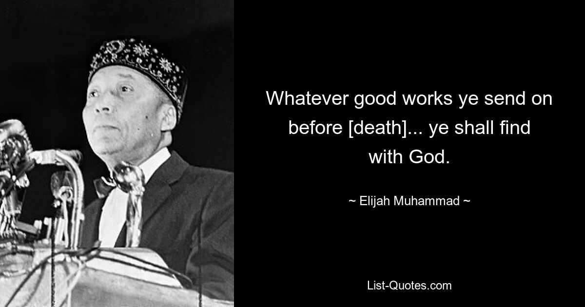 Whatever good works ye send on before [death]... ye shall find with God. — © Elijah Muhammad