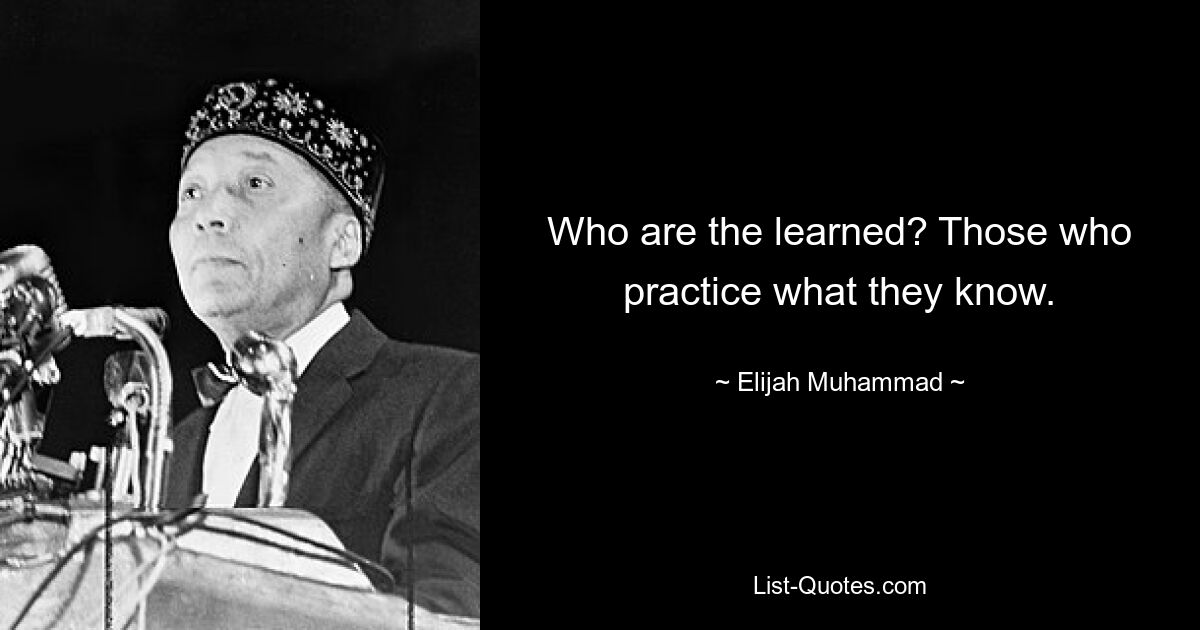 Who are the learned? Those who practice what they know. — © Elijah Muhammad