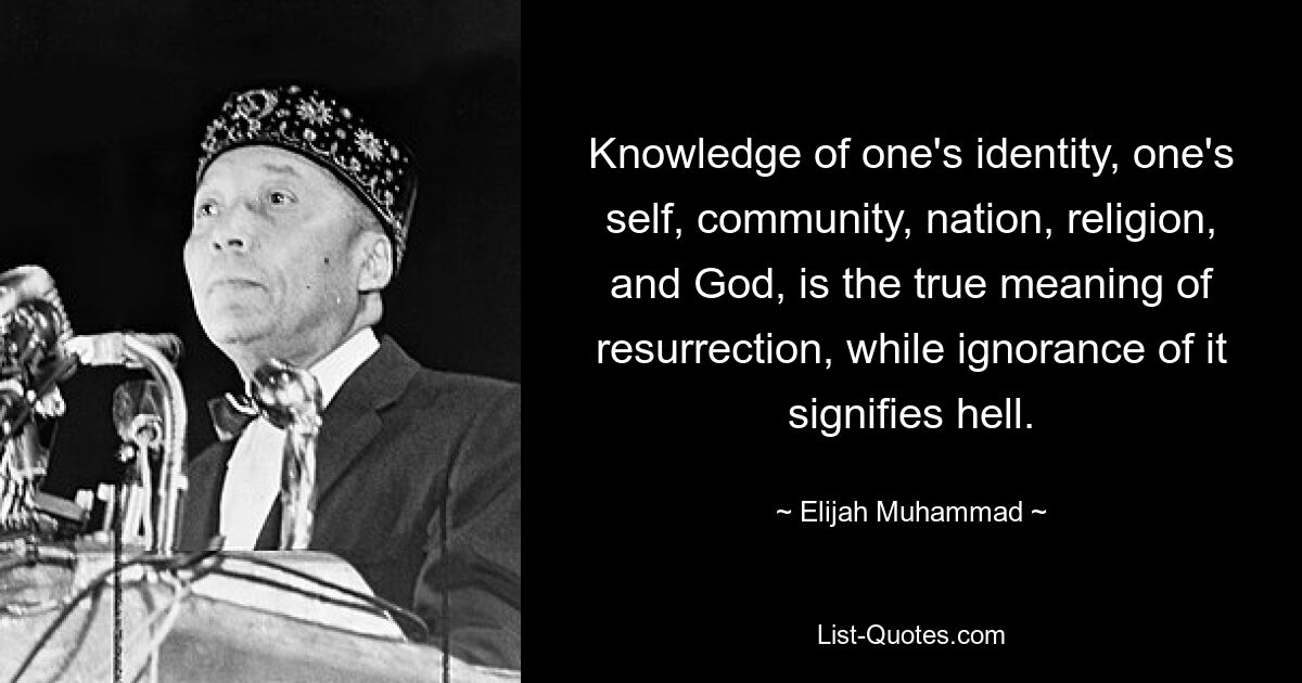 Knowledge of one's identity, one's self, community, nation, religion, and God, is the true meaning of resurrection, while ignorance of it signifies hell. — © Elijah Muhammad