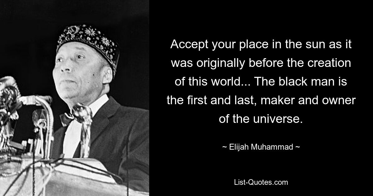 Accept your place in the sun as it was originally before the creation of this world... The black man is the first and last, maker and owner of the universe. — © Elijah Muhammad