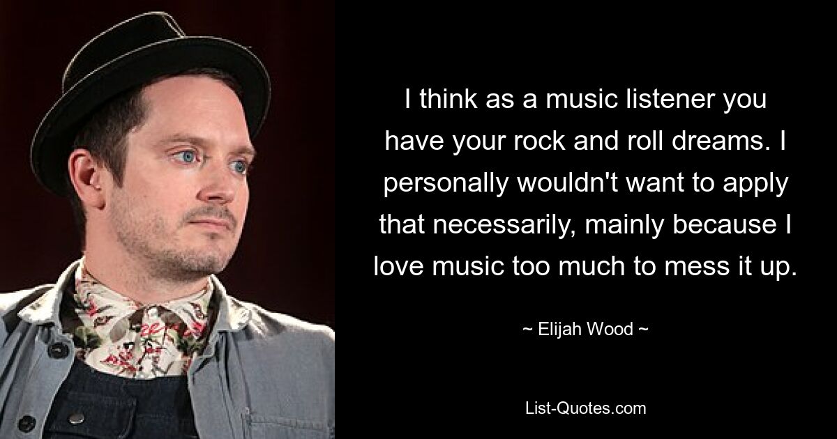 I think as a music listener you have your rock and roll dreams. I personally wouldn't want to apply that necessarily, mainly because I love music too much to mess it up. — © Elijah Wood