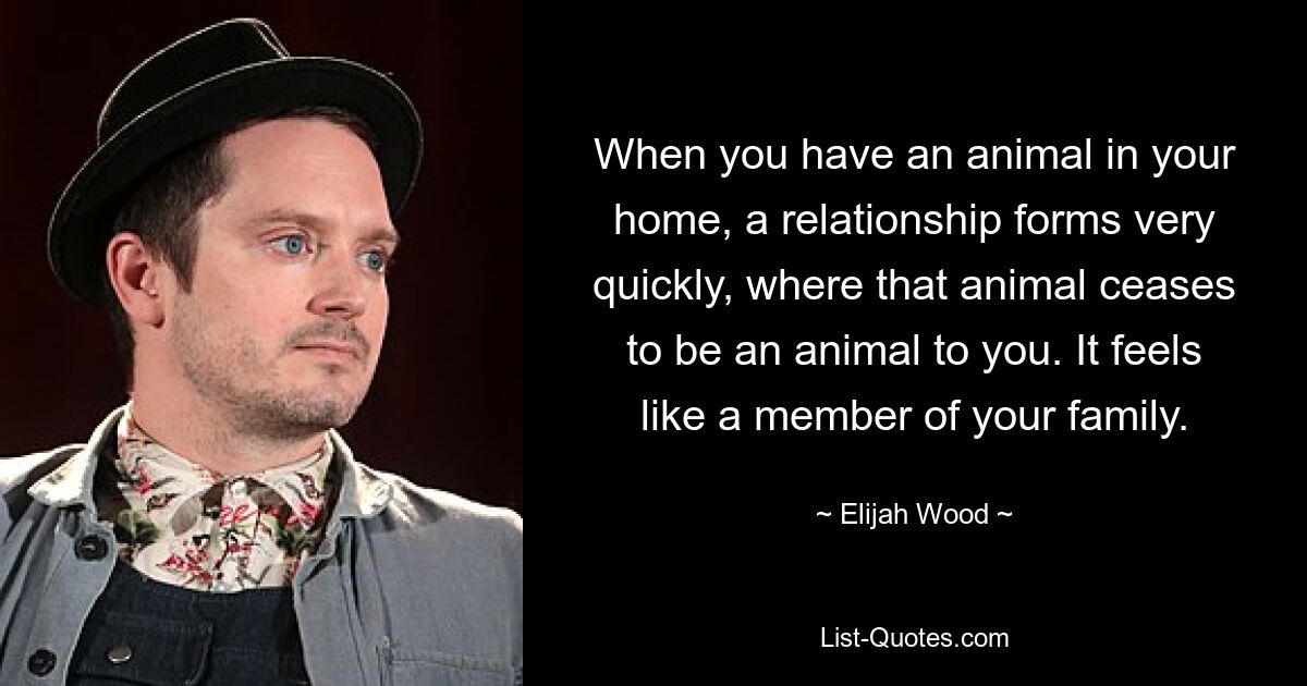 When you have an animal in your home, a relationship forms very quickly, where that animal ceases to be an animal to you. It feels like a member of your family. — © Elijah Wood