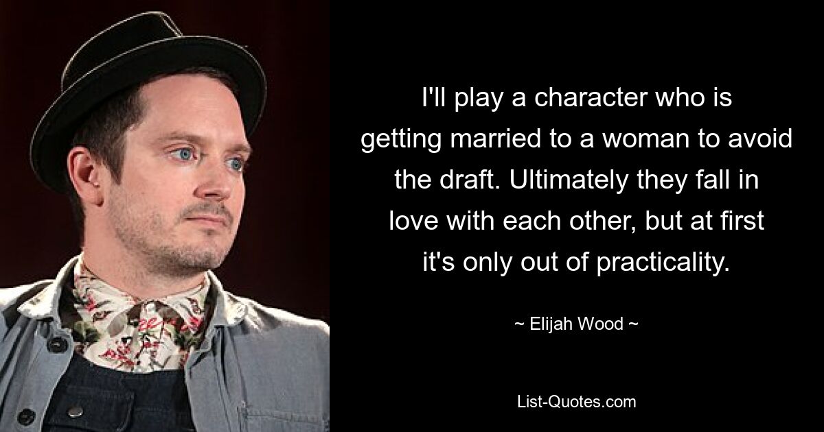 I'll play a character who is getting married to a woman to avoid the draft. Ultimately they fall in love with each other, but at first it's only out of practicality. — © Elijah Wood