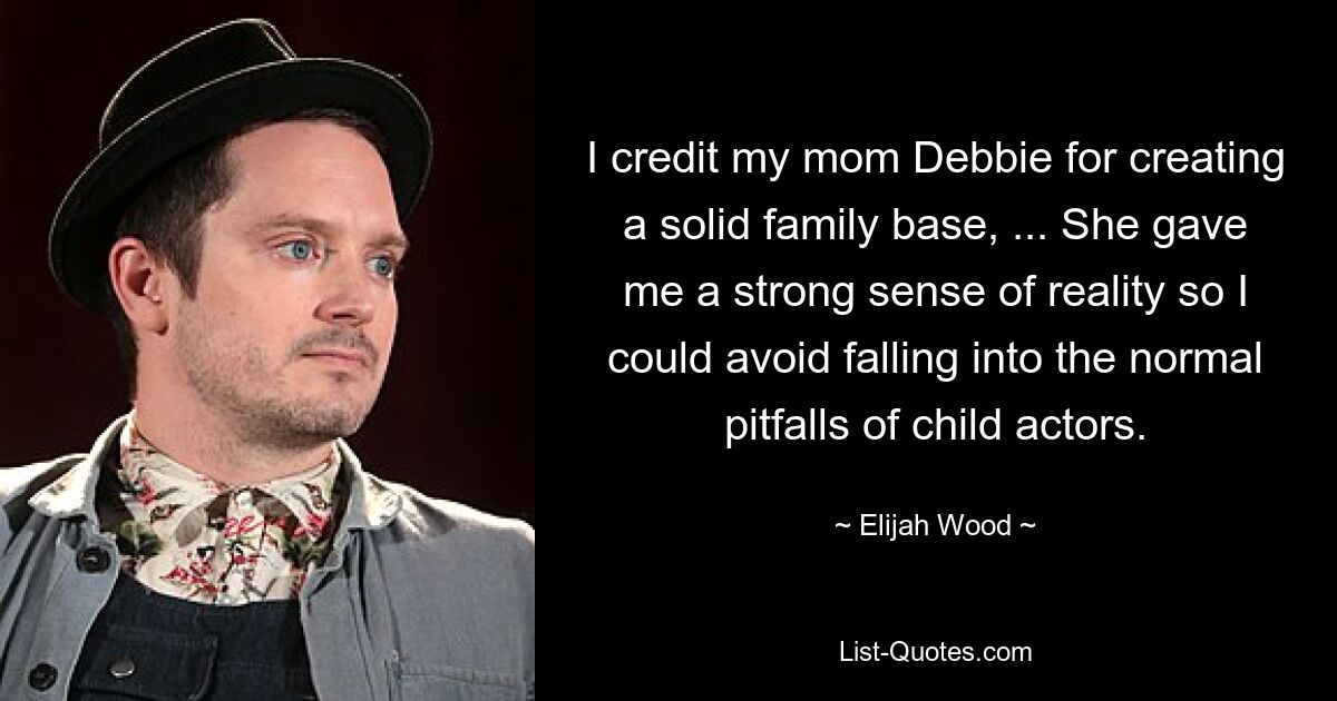 I credit my mom Debbie for creating a solid family base, ... She gave me a strong sense of reality so I could avoid falling into the normal pitfalls of child actors. — © Elijah Wood