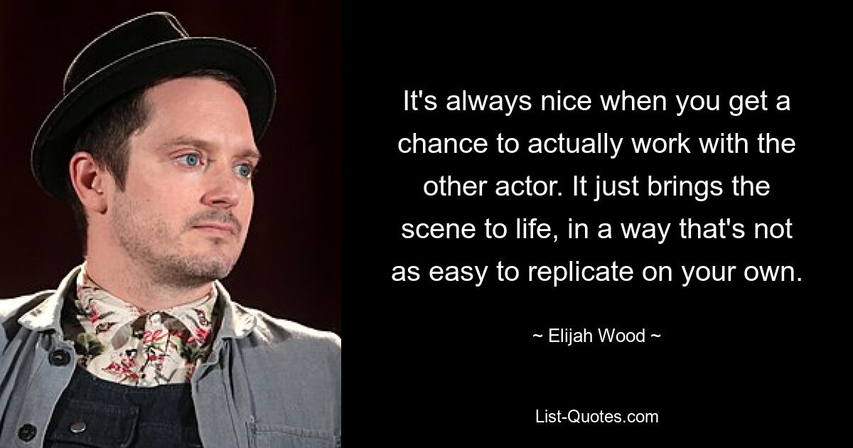 It's always nice when you get a chance to actually work with the other actor. It just brings the scene to life, in a way that's not as easy to replicate on your own. — © Elijah Wood