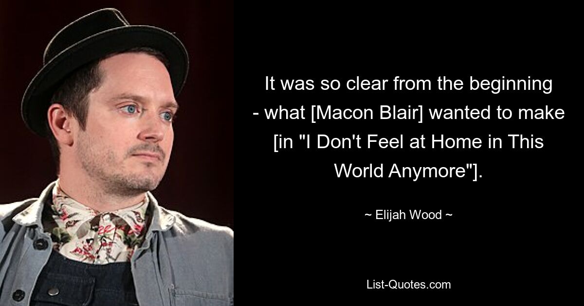 It was so clear from the beginning - what [Macon Blair] wanted to make [in "I Don't Feel at Home in This World Anymore"]. — © Elijah Wood