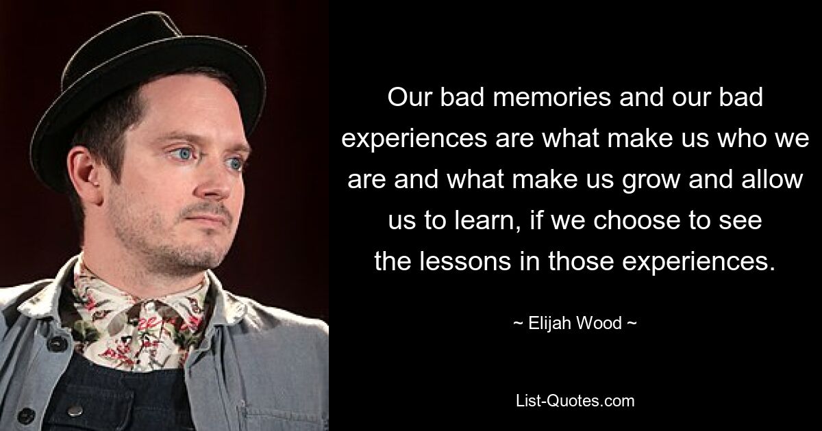 Our bad memories and our bad experiences are what make us who we are and what make us grow and allow us to learn, if we choose to see the lessons in those experiences. — © Elijah Wood