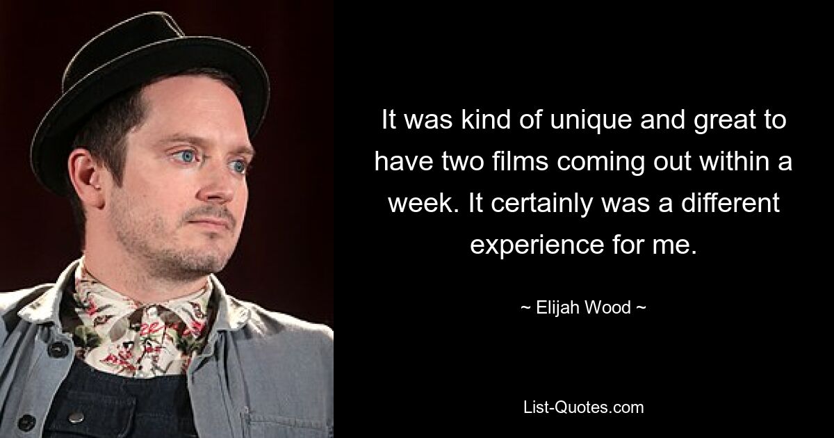 It was kind of unique and great to have two films coming out within a week. It certainly was a different experience for me. — © Elijah Wood