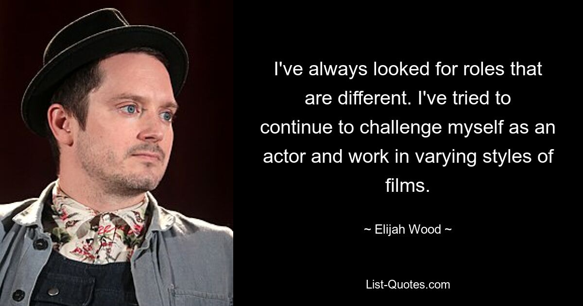 I've always looked for roles that are different. I've tried to continue to challenge myself as an actor and work in varying styles of films. — © Elijah Wood